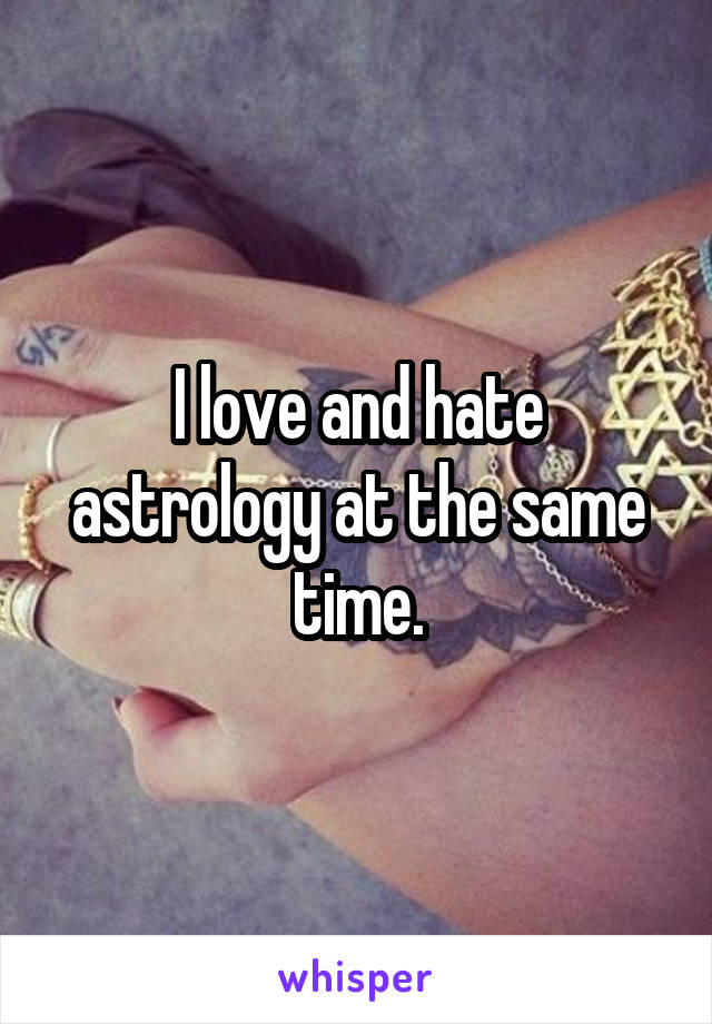 I love and hate astrology at the same time.