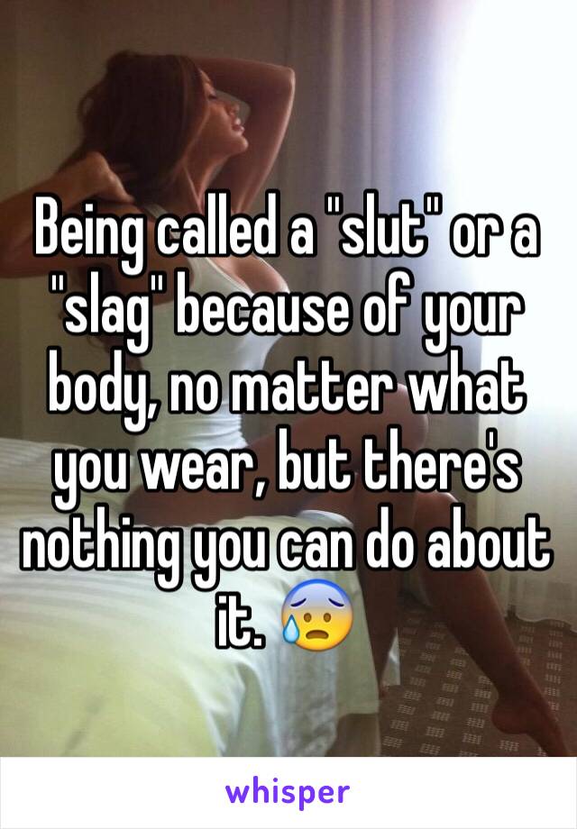 Being called a "slut" or a "slag" because of your body, no matter what you wear, but there's nothing you can do about it. 😰