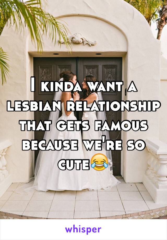 I kinda want a lesbian relationship that gets famous because we're so cute😂