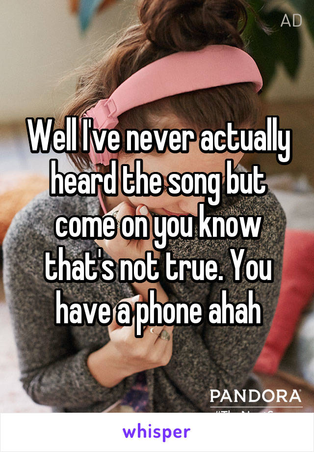 Well I've never actually heard the song but come on you know that's not true. You have a phone ahah