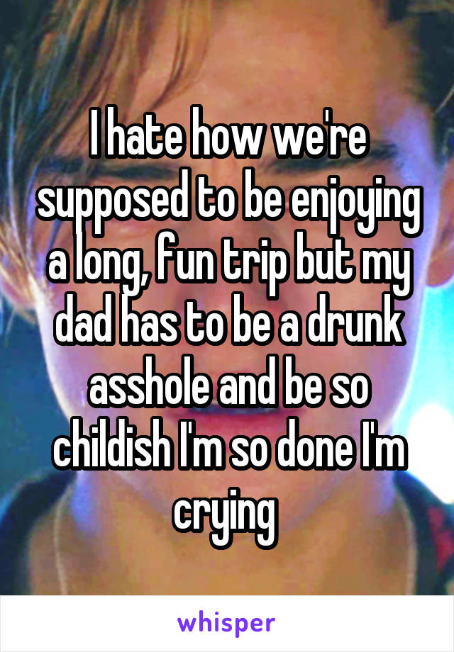 I hate how we're supposed to be enjoying a long, fun trip but my dad has to be a drunk asshole and be so childish I'm so done I'm crying 