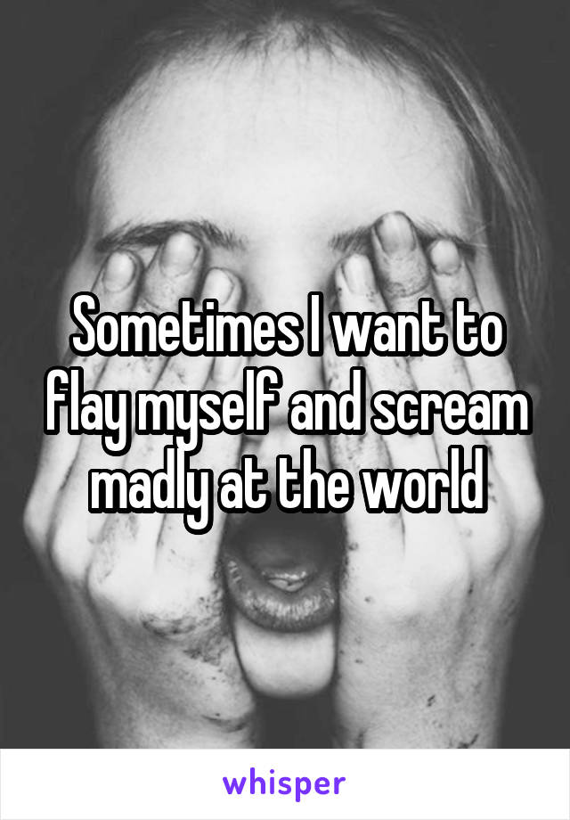 Sometimes I want to flay myself and scream madly at the world