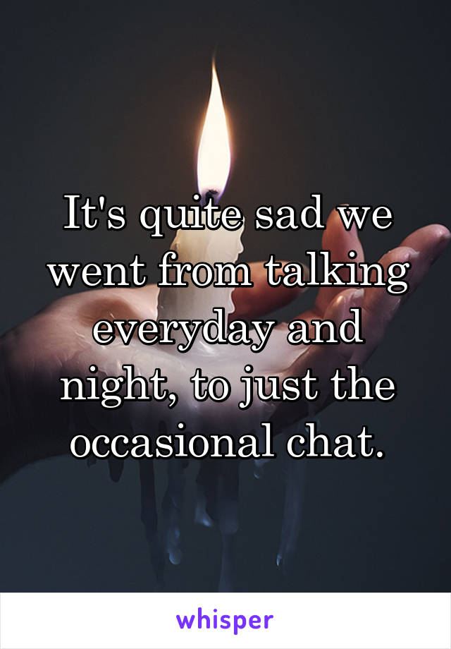 It's quite sad we went from talking everyday and night, to just the occasional chat.