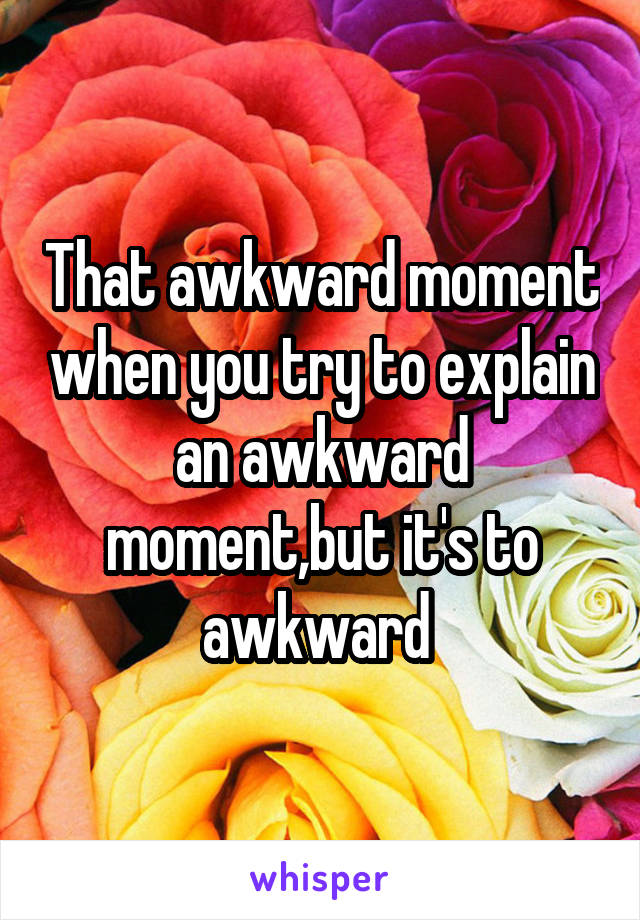 That awkward moment when you try to explain an awkward moment,but it's to awkward 