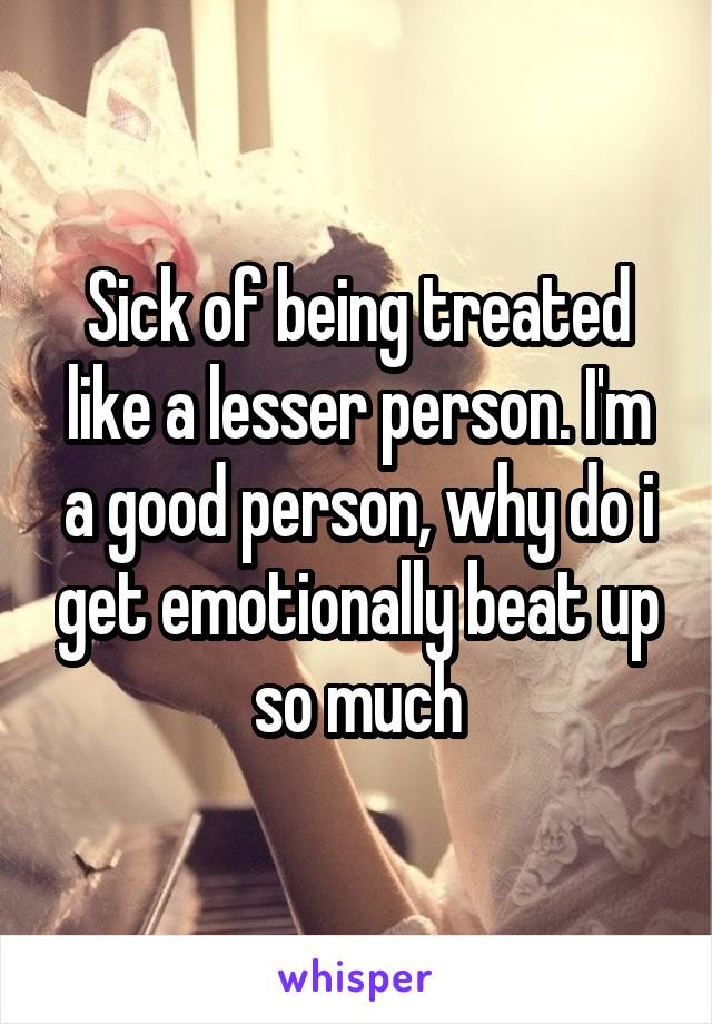 Sick of being treated like a lesser person. I'm a good person, why do i get emotionally beat up so much