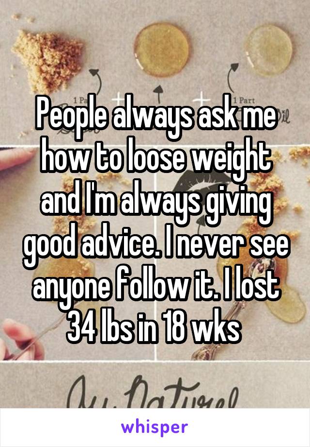 People always ask me how to loose weight and I'm always giving good advice. I never see anyone follow it. I lost 34 lbs in 18 wks 