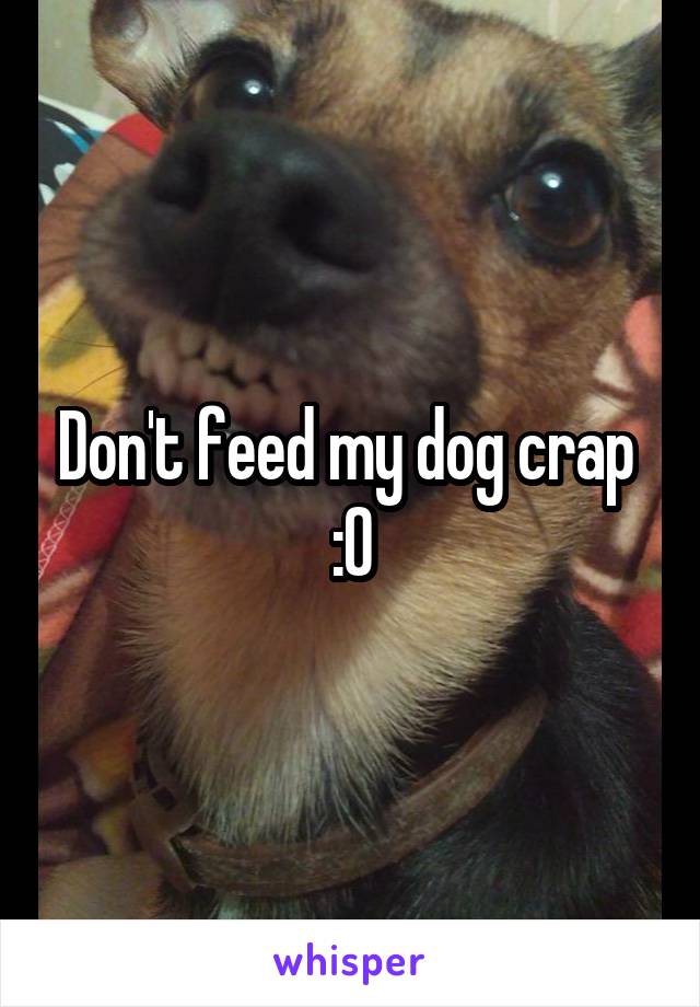 Don't feed my dog crap 
:0