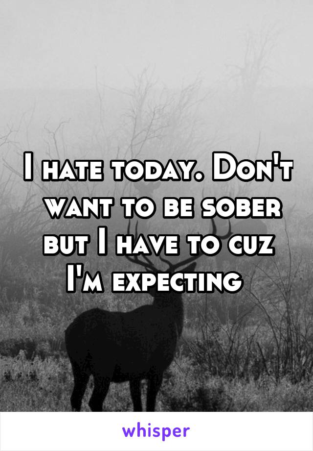 I hate today. Don't  want to be sober but I have to cuz I'm expecting 