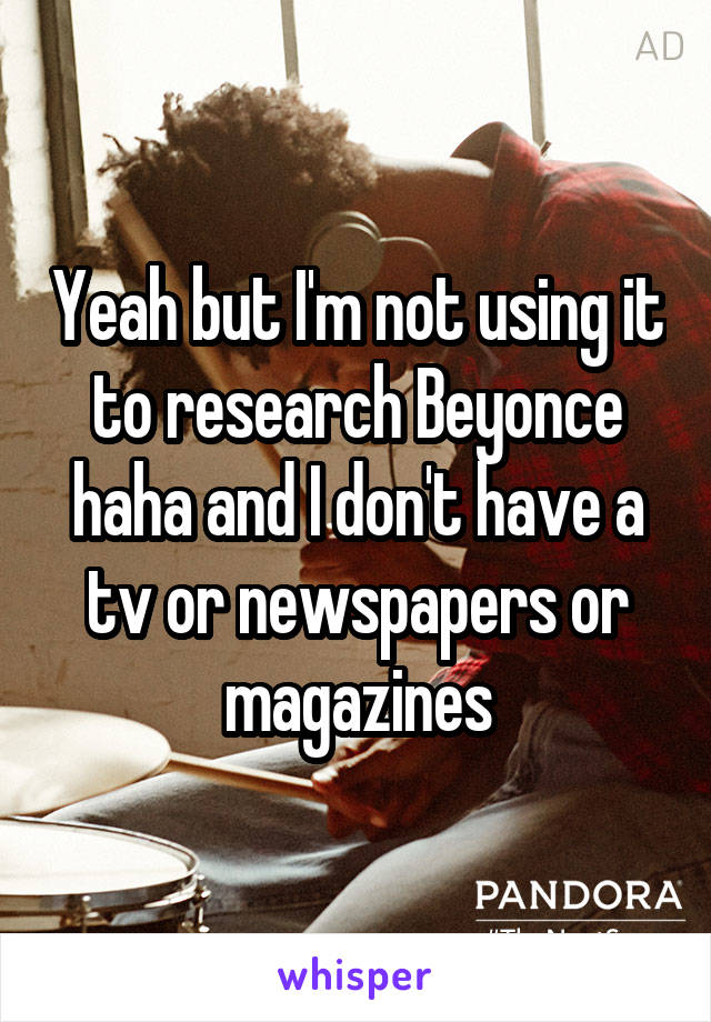 Yeah but I'm not using it to research Beyonce haha and I don't have a tv or newspapers or magazines