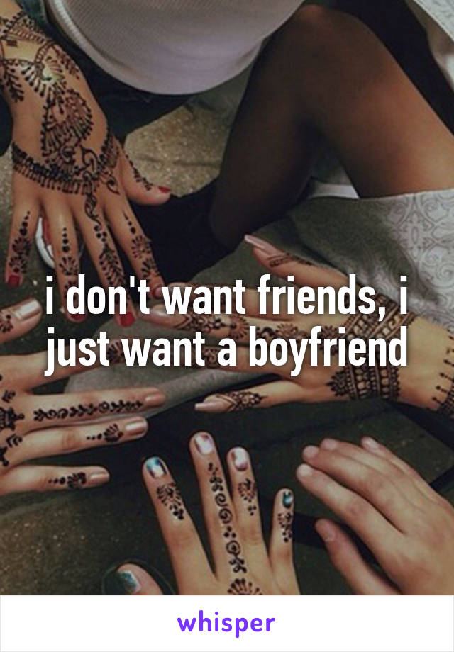 i don't want friends, i just want a boyfriend