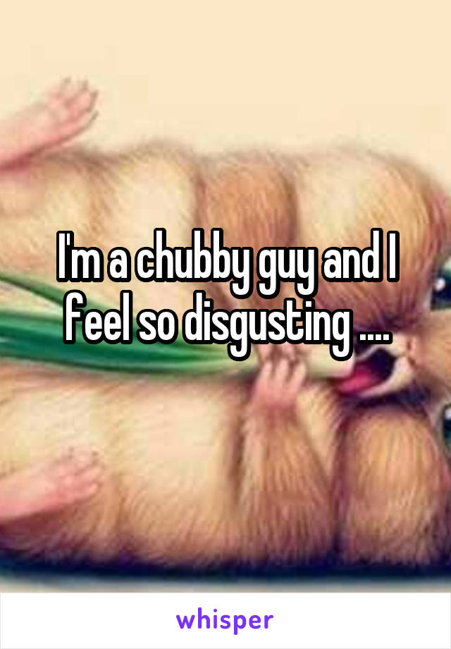 I'm a chubby guy and I feel so disgusting ....
