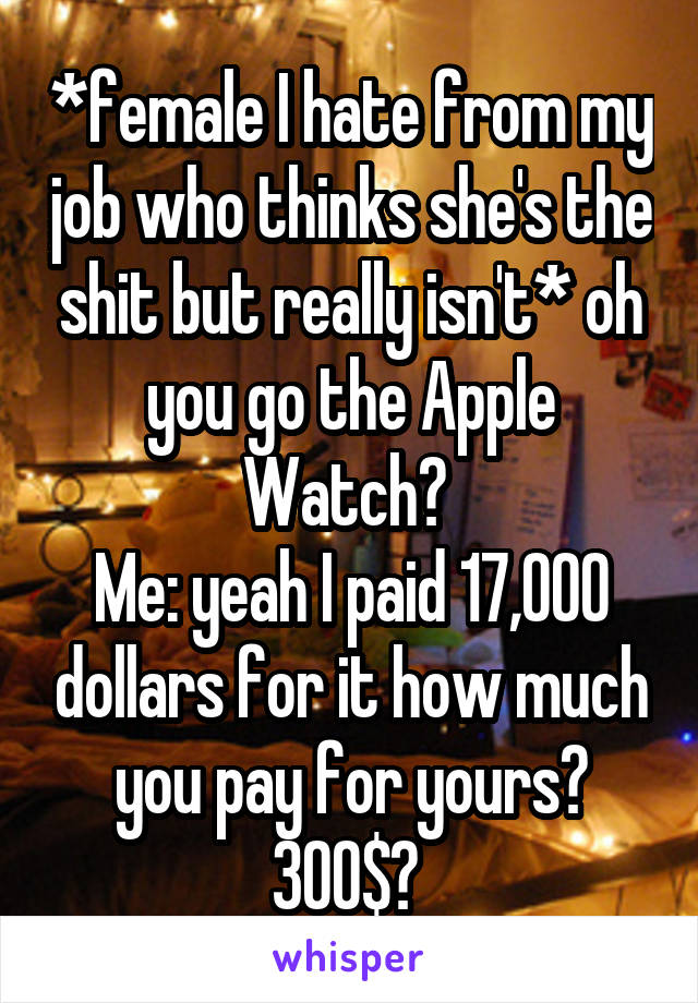 *female I hate from my job who thinks she's the shit but really isn't* oh you go the Apple Watch? 
Me: yeah I paid 17,000 dollars for it how much you pay for yours? 300$? 