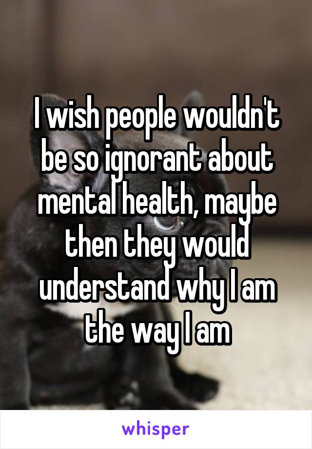 I wish people wouldn't be so ignorant about mental health, maybe then they would understand why I am the way I am