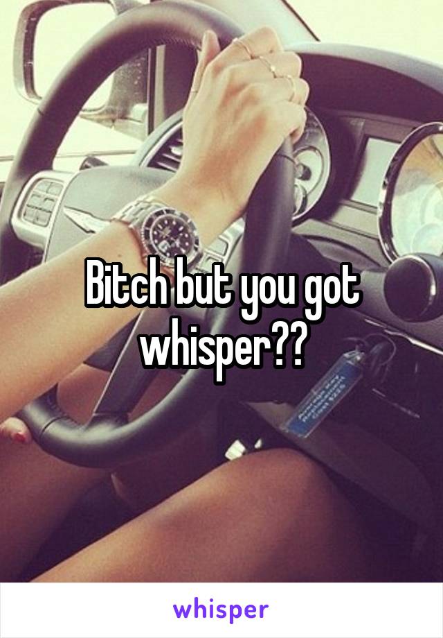 Bitch but you got whisper??