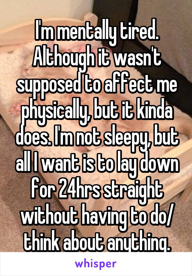 I'm mentally tired. Although it wasn't supposed to affect me physically, but it kinda does. I'm not sleepy, but all I want is to lay down for 24hrs straight without having to do/ think about anything.