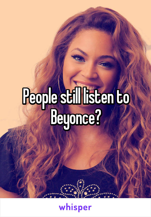 People still listen to Beyonce?