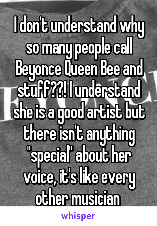 I don't understand why so many people call Beyonce Queen Bee and stuff??! I understand she is a good artist but there isn't anything "special" about her voice, it's like every other musician 