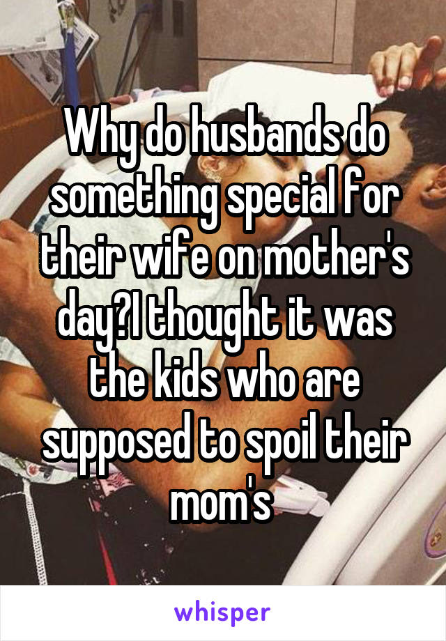 Why do husbands do something special for their wife on mother's day?I thought it was the kids who are supposed to spoil their mom's 