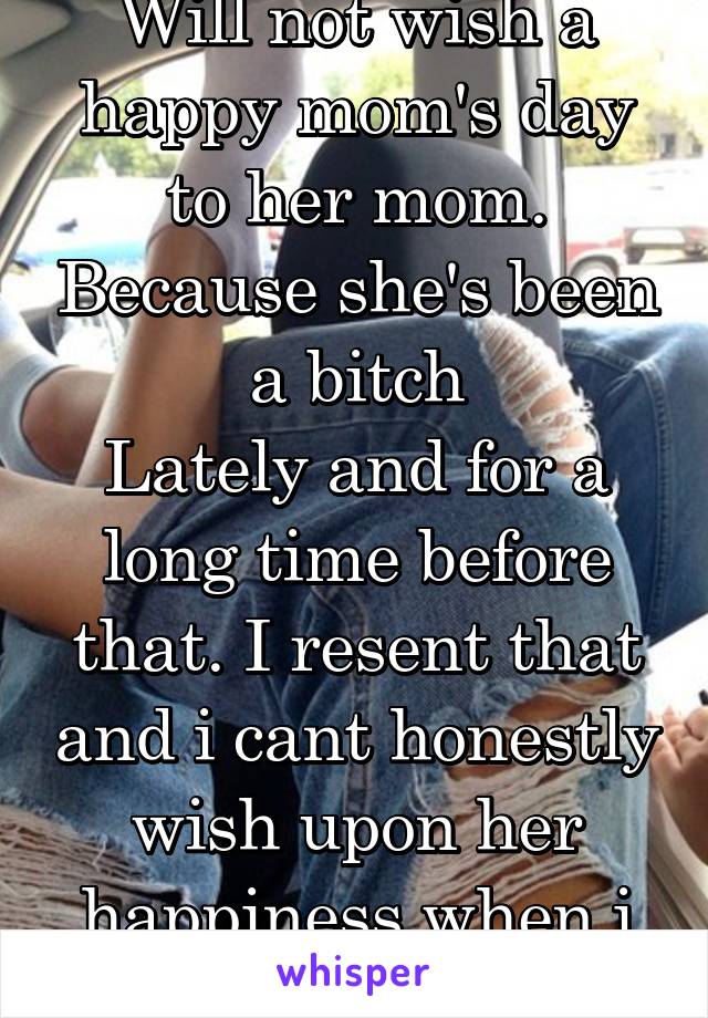 Will not wish a happy mom's day to her mom. Because she's been a bitch
Lately and for a long time before that. I resent that and i cant honestly wish upon her happiness when i dont 