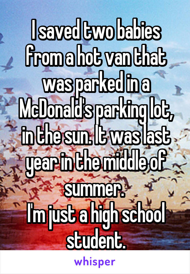 I saved two babies from a hot van that was parked in a McDonald's parking lot, in the sun. It was last year in the middle of summer. 
I'm just a high school student.