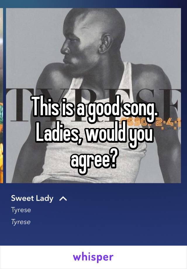 This is a good song. Ladies, would you agree?