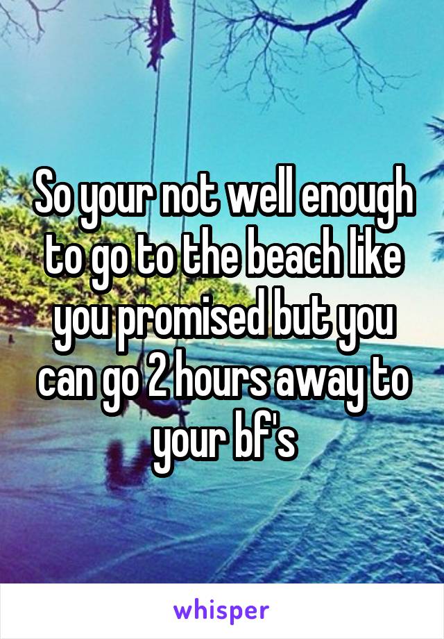 So your not well enough to go to the beach like you promised but you can go 2 hours away to your bf's