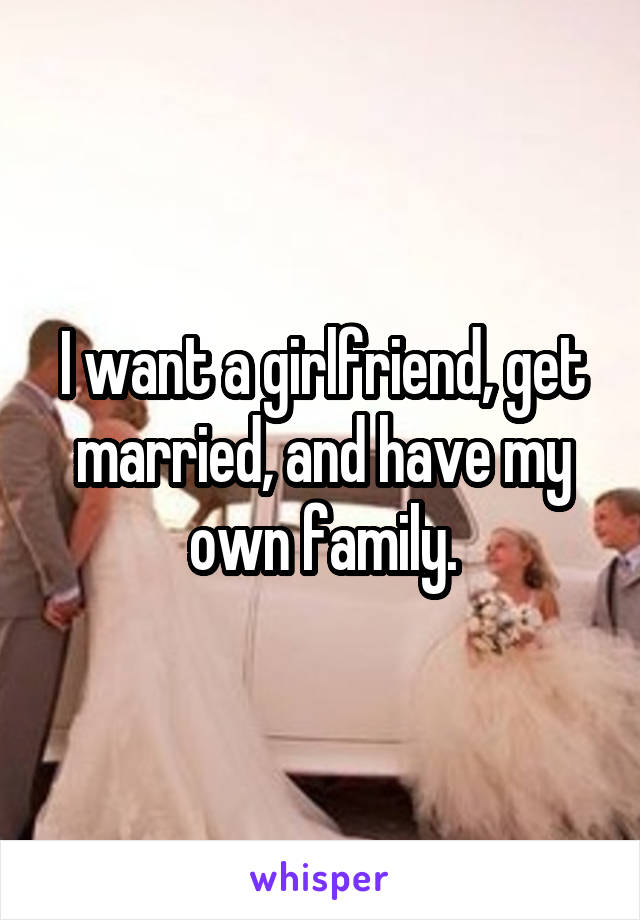 I want a girlfriend, get married, and have my own family.