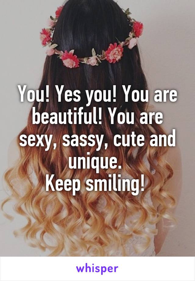 You! Yes you! You are beautiful! You are sexy, sassy, cute and unique. 
Keep smiling! 