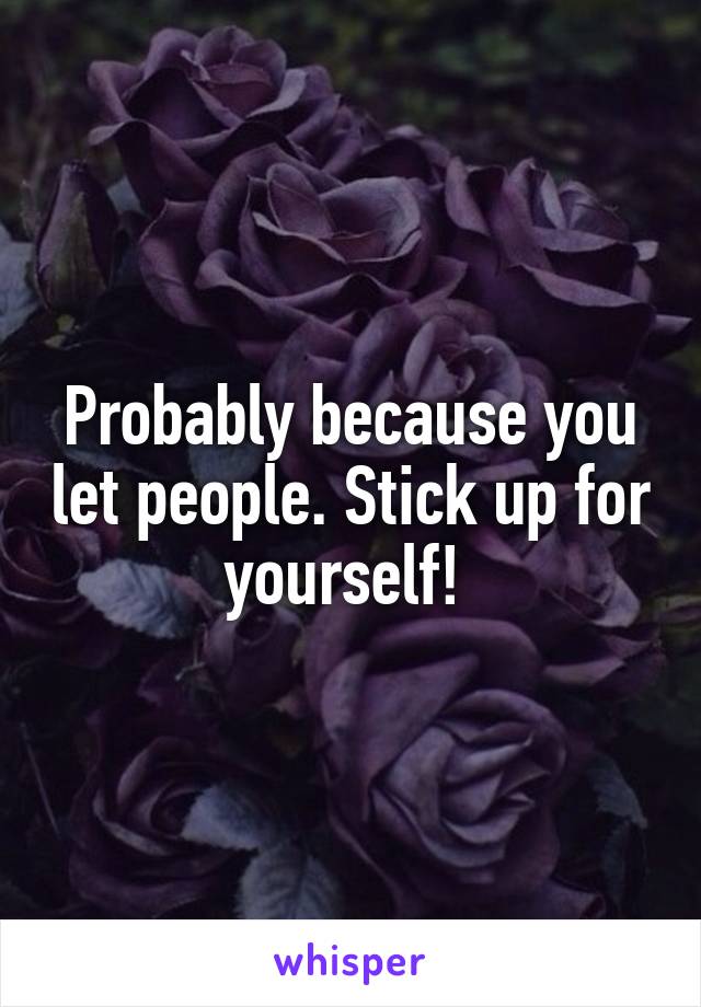 Probably because you let people. Stick up for yourself! 