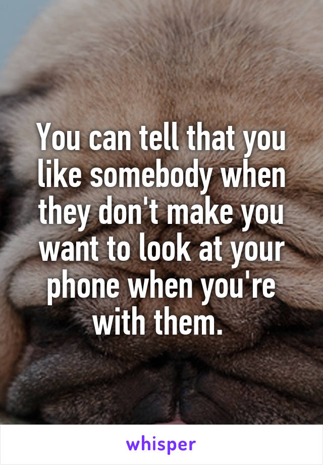 You can tell that you like somebody when they don't make you want to look at your phone when you're with them. 