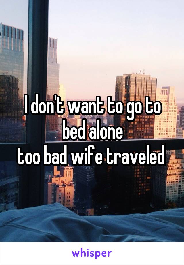 I don't want to go to bed alone
too bad wife traveled 