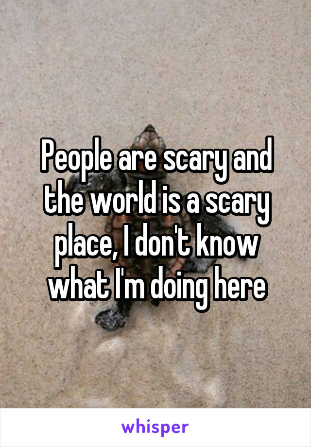 People are scary and the world is a scary place, I don't know what I'm doing here