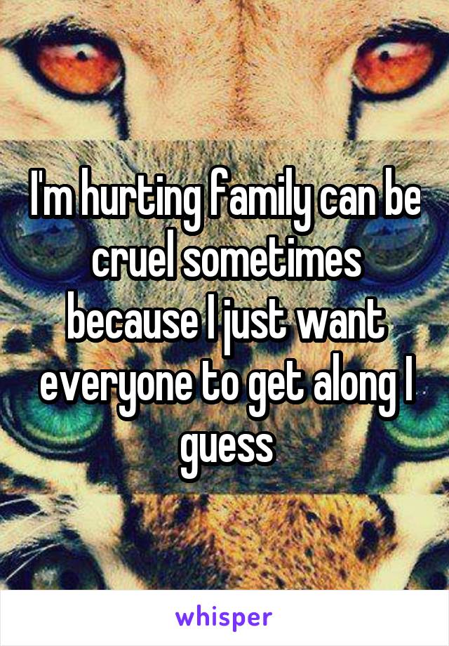 I'm hurting family can be cruel sometimes because I just want everyone to get along I guess