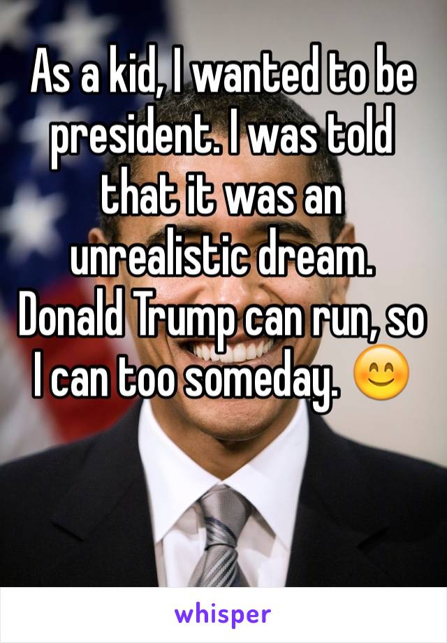 As a kid, I wanted to be president. I was told that it was an unrealistic dream. 
Donald Trump can run, so I can too someday. 😊