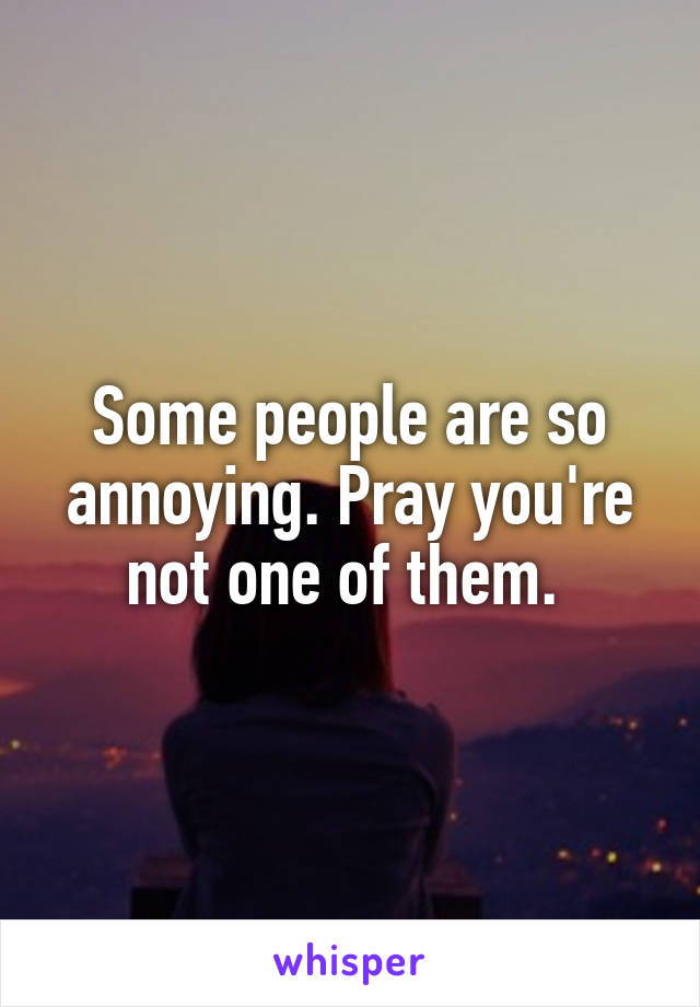 Some people are so annoying. Pray you're not one of them. 