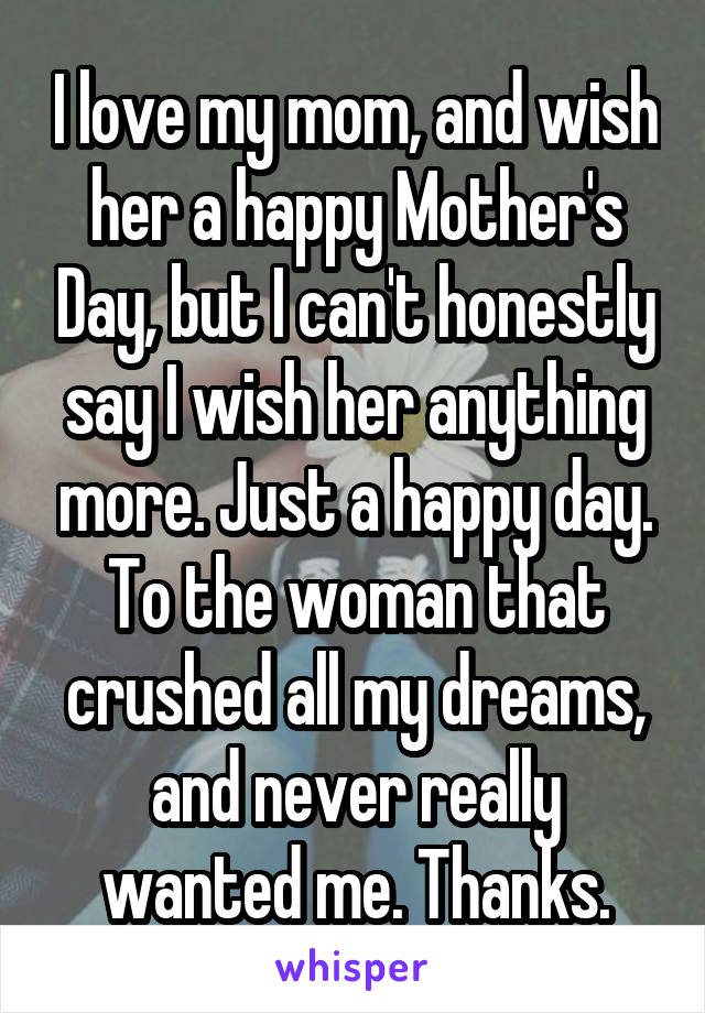 I love my mom, and wish her a happy Mother's Day, but I can't honestly say I wish her anything more. Just a happy day. To the woman that crushed all my dreams, and never really wanted me. Thanks.