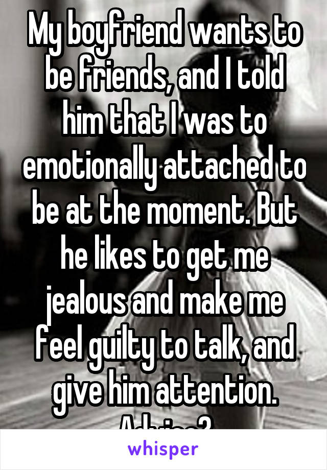 My boyfriend wants to be friends, and I told him that I was to emotionally attached to be at the moment. But he likes to get me jealous and make me feel guilty to talk, and give him attention. Advice?