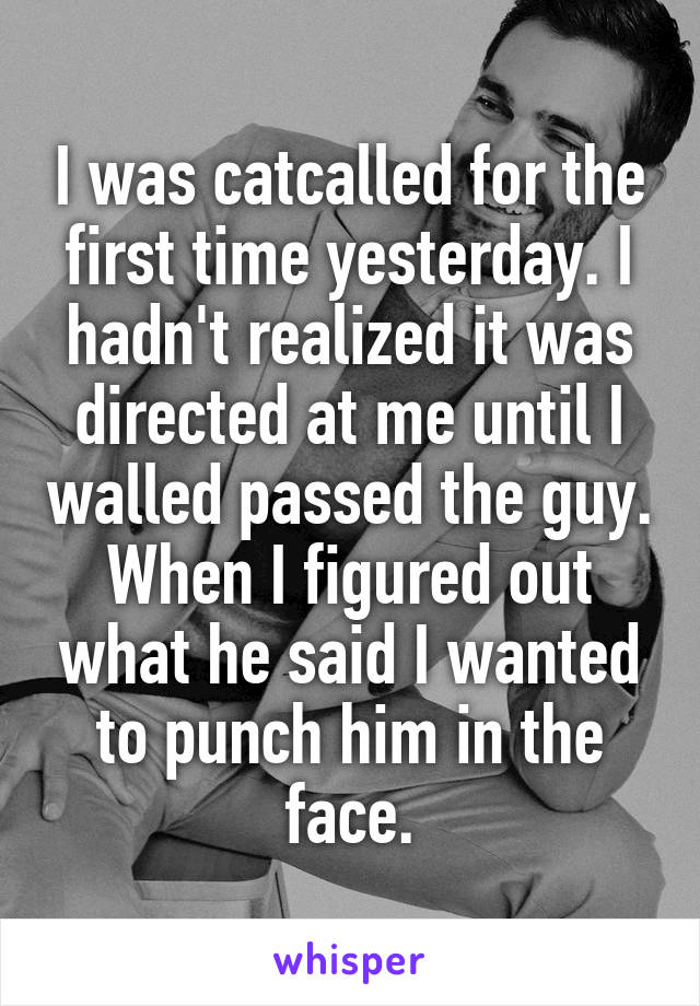 I was catcalled for the first time yesterday. I hadn't realized it was directed at me until I walled passed the guy. When I figured out what he said I wanted to punch him in the face.