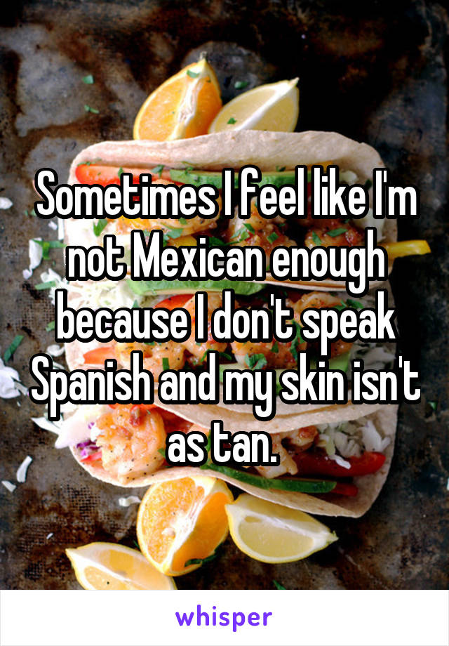 Sometimes I feel like I'm not Mexican enough because I don't speak Spanish and my skin isn't as tan. 