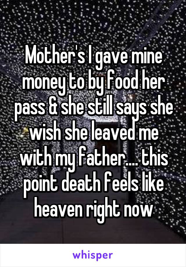 Mother's I gave mine money to by food her pass & she still says she wish she leaved me with my father.... this point death feels like heaven right now