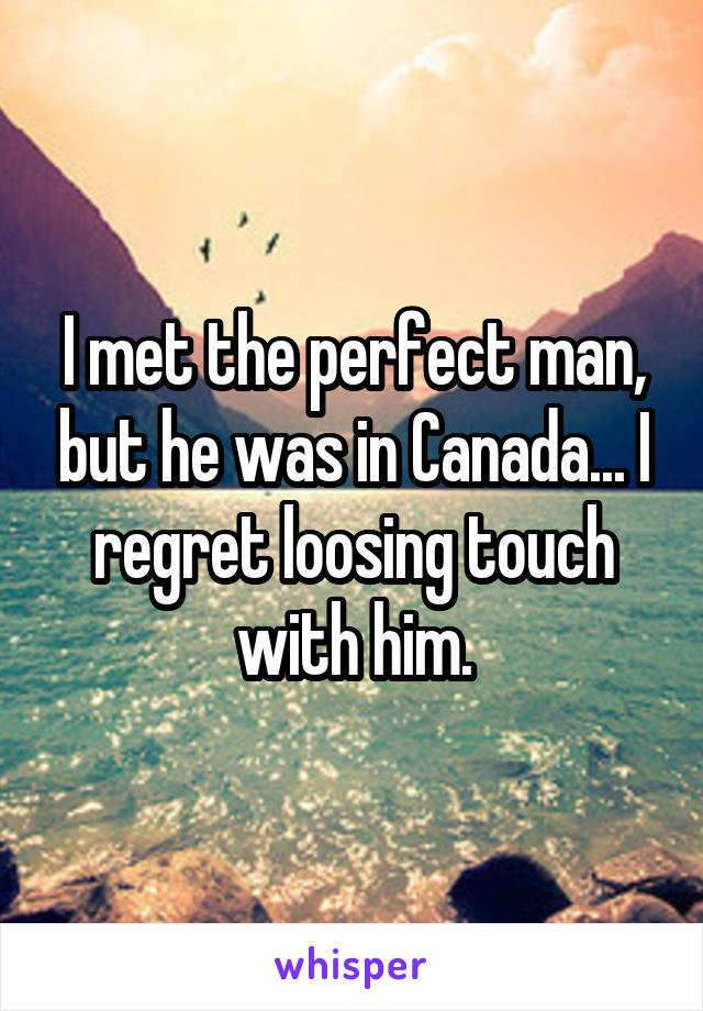 I met the perfect man, but he was in Canada... I regret loosing touch with him.