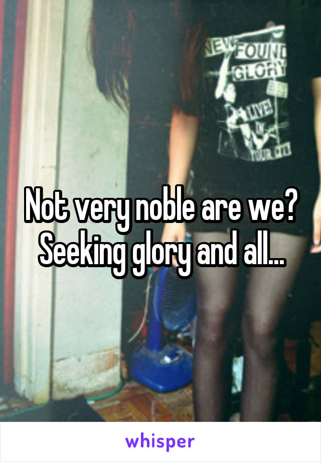 Not very noble are we? Seeking glory and all...