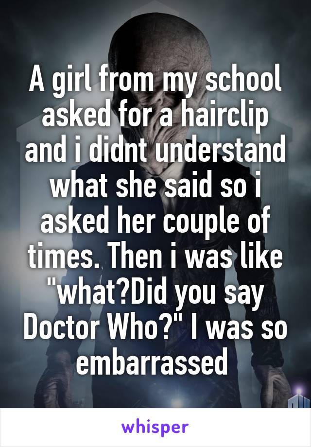 A girl from my school asked for a hairclip and i didnt understand what she said so i asked her couple of times. Then i was like "what?Did you say Doctor Who?" I was so embarrassed 