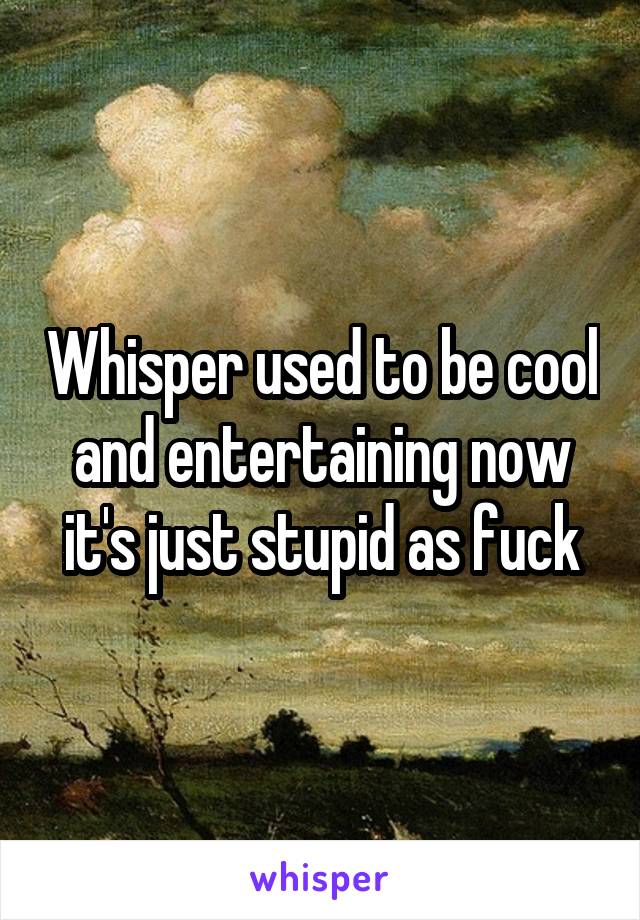 Whisper used to be cool and entertaining now it's just stupid as fuck