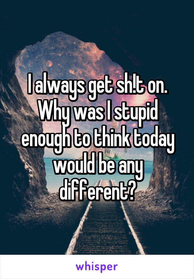 I always get sh!t on. Why was I stupid enough to think today would be any different?