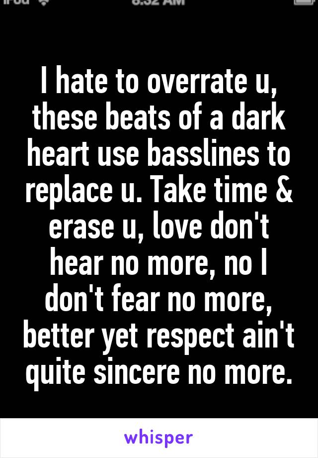 I hate to overrate u, these beats of a dark heart use basslines to replace u. Take time & erase u, love don't hear no more, no I don't fear no more, better yet respect ain't quite sincere no more.