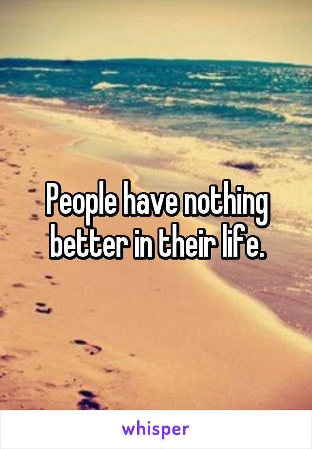 People have nothing better in their life.