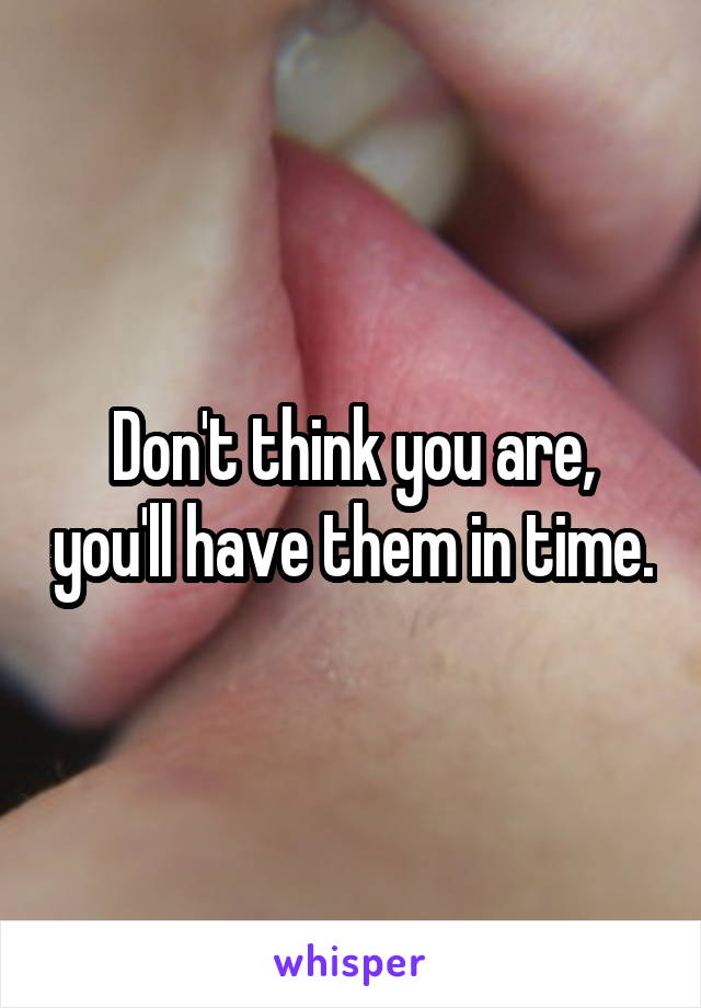 Don't think you are, you'll have them in time.