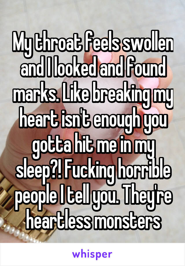 My throat feels swollen and I looked and found marks. Like breaking my heart isn't enough you gotta hit me in my sleep?! Fucking horrible people I tell you. They're heartless monsters