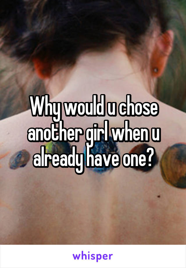 Why would u chose another girl when u already have one?